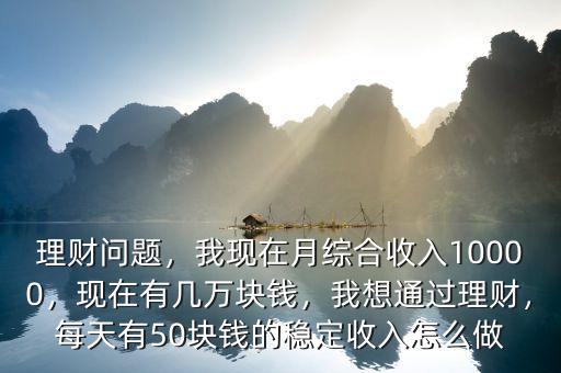 理財(cái)問題，我現(xiàn)在月綜合收入10000，現(xiàn)在有幾萬塊錢，我想通過理財(cái)，每天有50塊錢的穩(wěn)定收入怎么做