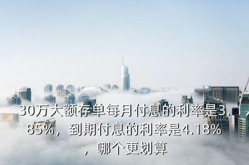 30萬大額存單每月付息的利率是3.85%，到期付息的利率是4.18%，哪個更劃算