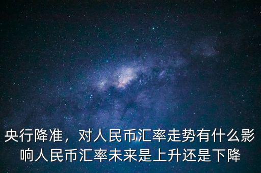 央行降準，對人民幣匯率走勢有什么影響人民幣匯率未來是上升還是下降