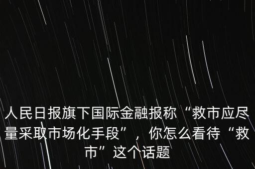 人民日報(bào)旗下國際金融報(bào)稱“救市應(yīng)盡量采取市場化手段”，你怎么看待“救市”這個(gè)話題