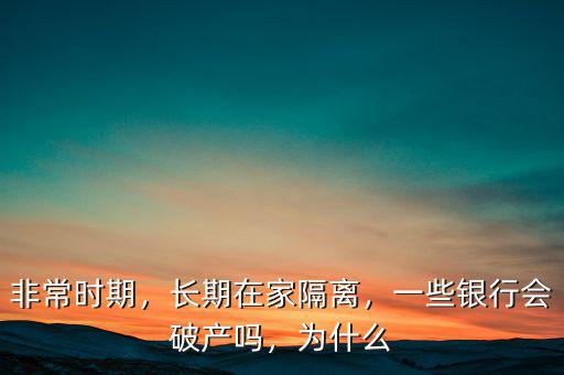 非常時(shí)期，長(zhǎng)期在家隔離，一些銀行會(huì)破產(chǎn)嗎，為什么