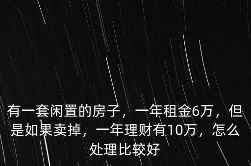 有一套閑置的房子，一年租金6萬(wàn)，但是如果賣(mài)掉，一年理財(cái)有10萬(wàn)，怎么處理比較好