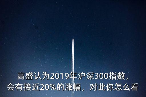 高盛認為2019年滬深300指數(shù)，會有接近20%的漲幅，對此你怎么看