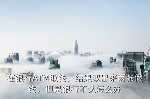 在銀行ATM取錢，結(jié)果取出來兩張假錢，但是銀行不認(rèn)怎么辦