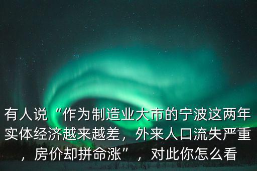 有人說(shuō)“作為制造業(yè)大市的寧波這兩年實(shí)體經(jīng)濟(jì)越來(lái)越差，外來(lái)人口流失嚴(yán)重，房?jī)r(jià)卻拼命漲”，對(duì)此你怎么看