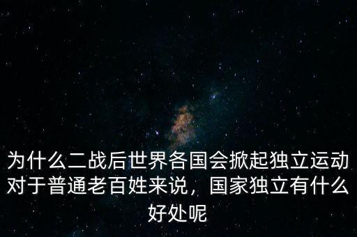 為什么二戰(zhàn)后世界各國會掀起獨立運動對于普通老百姓來說，國家獨立有什么好處呢