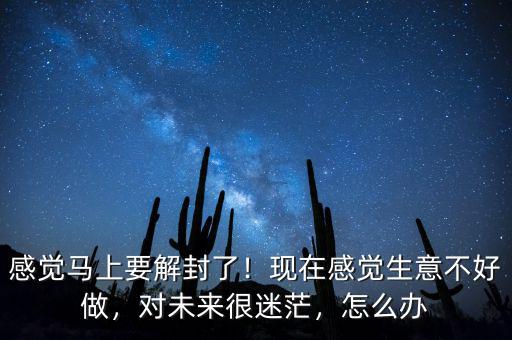 感覺馬上要解封了！現(xiàn)在感覺生意不好做，對未來很迷茫，怎么辦