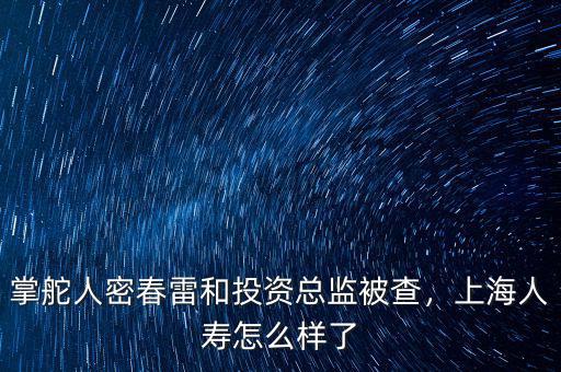 掌舵人密春雷和投資總監(jiān)被查，上海人壽怎么樣了