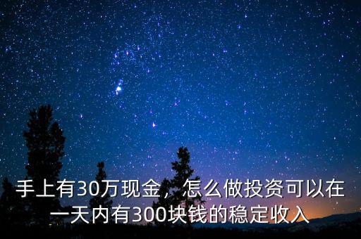 手上有30萬(wàn)現(xiàn)金，怎么做投資可以在一天內(nèi)有300塊錢的穩(wěn)定收入