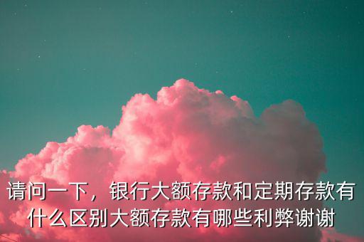 請問一下，銀行大額存款和定期存款有什么區(qū)別大額存款有哪些利弊謝謝