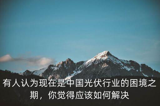 有人認(rèn)為現(xiàn)在是中國(guó)光伏行業(yè)的困境之期，你覺(jué)得應(yīng)該如何解決