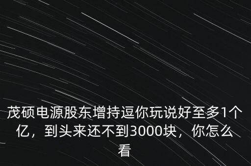 茂碩電源股東增持逗你玩說(shuō)好至多1個(gè)億，到頭來(lái)還不到3000塊，你怎么看