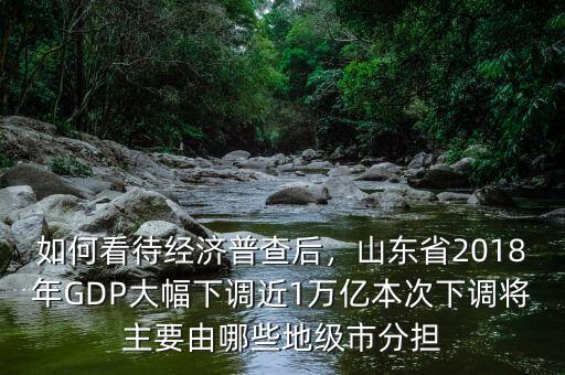 如何看待經(jīng)濟(jì)普查后，山東省2018年GDP大幅下調(diào)近1萬億本次下調(diào)將主要由哪些地級(jí)市分擔(dān)