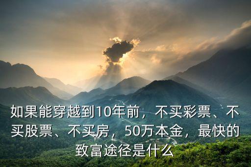 如果能穿越到10年前，不買彩票、不買股票、不買房，50萬本金，最快的致富途徑是什么