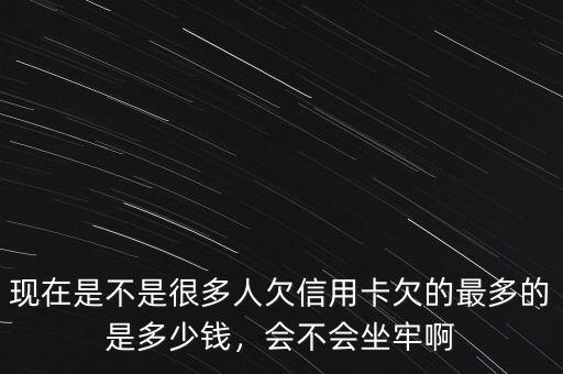 現(xiàn)在是不是很多人欠信用卡欠的最多的是多少錢，會(huì)不會(huì)坐牢啊