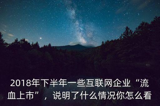 2018年下半年一些互聯(lián)網(wǎng)企業(yè)“流血上市”，說明了什么情況你怎么看