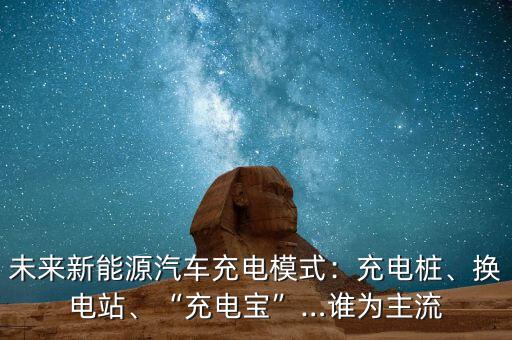 未來新能源汽車充電模式：充電樁、換電站、“充電寶”…誰為主流