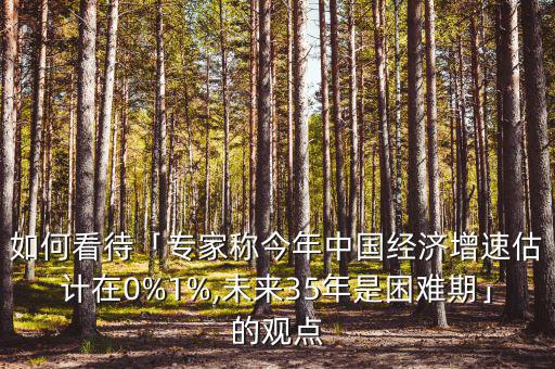 如何看待「專家稱今年中國(guó)經(jīng)濟(jì)增速估計(jì)在0%1%,未來35年是困難期」的觀點(diǎn)