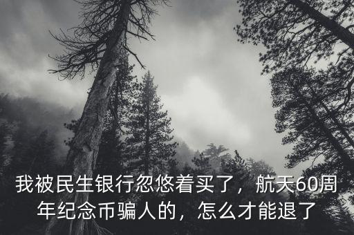 我被民生銀行忽悠著買了，航天60周年紀念幣騙人的，怎么才能退了