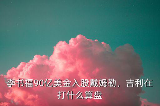 李書福90億美金入股戴姆勒，吉利在打什么算盤