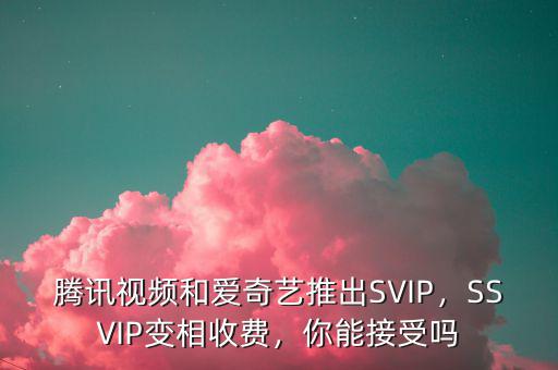 騰訊視頻和愛奇藝推出SVIP，SSVIP變相收費，你能接受嗎