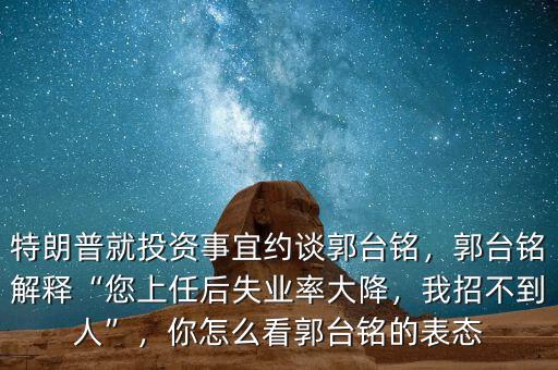 特朗普就投資事宜約談郭臺(tái)銘，郭臺(tái)銘解釋“您上任后失業(yè)率大降，我招不到人”，你怎么看郭臺(tái)銘的表態(tài)