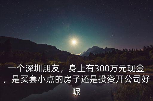 一個(gè)深圳朋友，身上有300萬(wàn)元現(xiàn)金，是買(mǎi)套小點(diǎn)的房子還是投資開(kāi)公司好呢