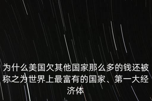 為什么美國欠其他國家那么多的錢還被稱之為世界上最富有的國家、第一大經(jīng)濟體