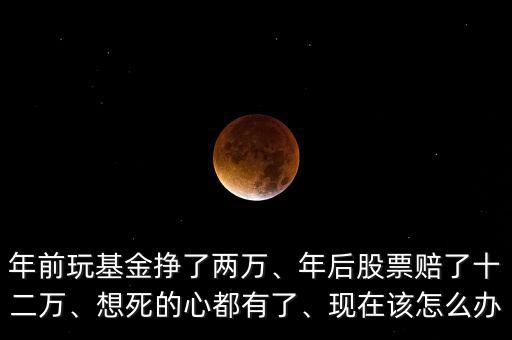 年前玩基金掙了兩萬(wàn)、年后股票賠了十二萬(wàn)、想死的心都有了、現(xiàn)在該怎么辦