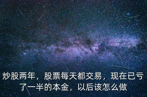 炒股兩年，股票每天都交易，現(xiàn)在已虧了一半的本金，以后該怎么做