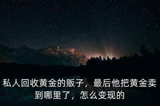 私人回收黃金的販子，最后他把黃金賣到哪里了，怎么變現的