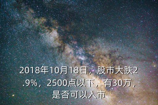 2018年10月18日，股市大跌2.9%，2500點(diǎn)以下，有30萬，是否可以入市