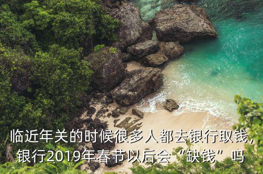 臨近年關(guān)的時(shí)候很多人都去銀行取錢，銀行2019年春節(jié)以后會(huì)“缺錢”嗎