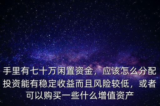 手里有七十萬閑置資金，應(yīng)該怎么分配投資能有穩(wěn)定收益而且風(fēng)險(xiǎn)較低，或者可以購買一些什么增值資產(chǎn)