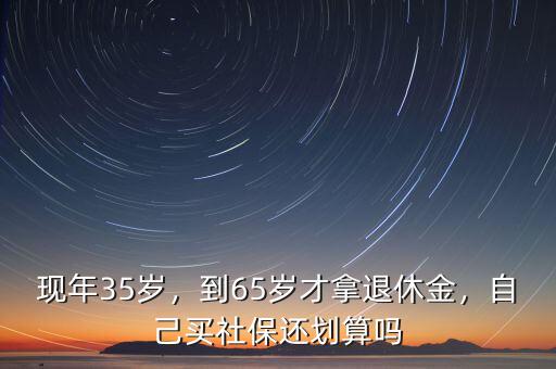 現(xiàn)年35歲，到65歲才拿退休金，自己買社保還劃算嗎