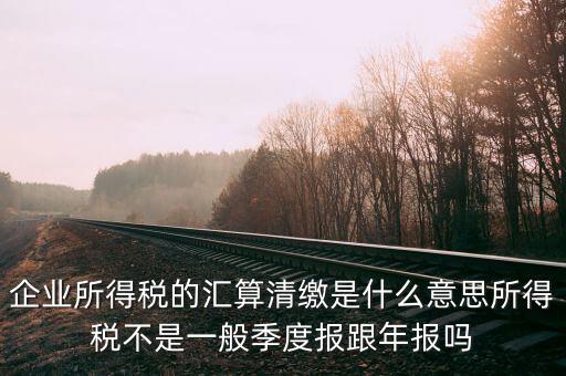 企業(yè)所得稅的匯算清繳是什么意思所得稅不是一般季度報(bào)跟年報(bào)嗎