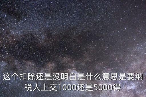 這個(gè)扣除還是沒明白是什么意思是要納稅人上交1000還是5000得