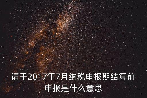 2017年7月申報期是指什么時候，年報2017版以及年度關聯(lián)業(yè)務往來報告表申報截止時間是