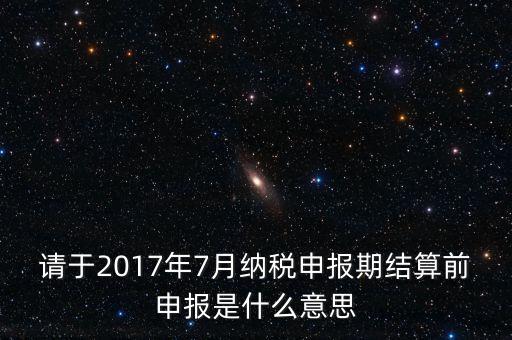 請于2017年7月納稅申報期結算前申報是什么意思