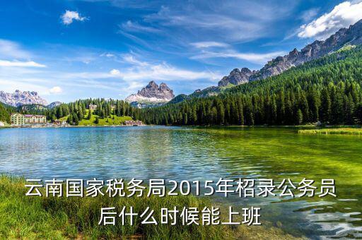 云南國(guó)家稅務(wù)局2015年柖錄公務(wù)員后什么時(shí)候能上班