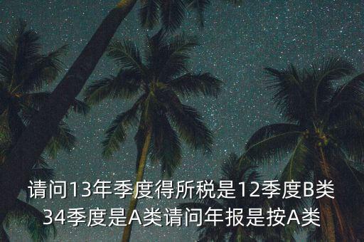 年報B類是什么，請問13年季度得所稅是12季度B類34季度是A類請問年報是按A類