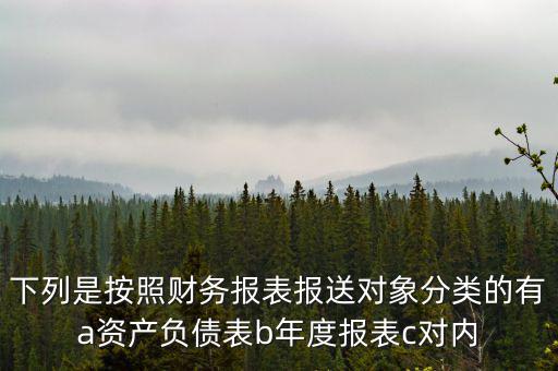 下列是按照財務報表報送對象分類的有a資產負債表b年度報表c對內