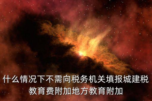 什么情況下不需向稅務機關填報城建稅教育費附加地方教育附加