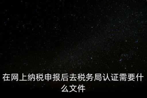 在網(wǎng)上納稅申報后去稅務(wù)局認證需要什么文件