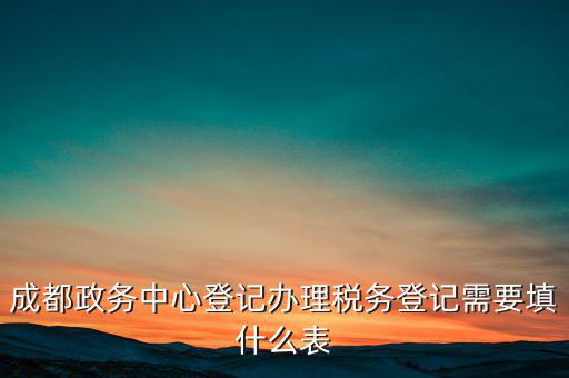 稅務(wù)登記需要什么表，成都政務(wù)中心登記辦理稅務(wù)登記需要填什么表