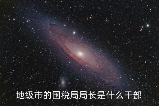 高開區(qū)地稅局長什么級別，區(qū)里的地稅局局長是什么級別