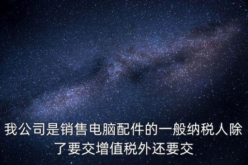 銷售企業(yè)交什么稅，我公司是銷售電腦配件的一般納稅人除了要交增值稅外還要交