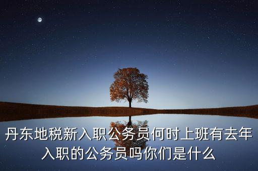 丹東國稅什么時候報道，丹東地稅新入職公務(wù)員何時上班有去年入職的公務(wù)員嗎你們是什么