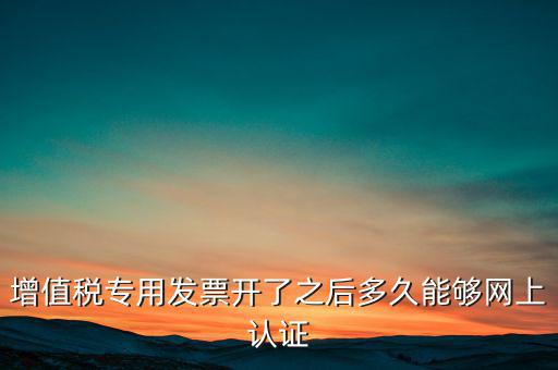 專票什么時候認證，增值稅專用發(fā)票開了之后多久能夠網(wǎng)上認證