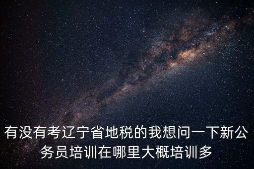 有沒有考遼寧省地稅的我想問一下新公務員培訓在哪里大概培訓多